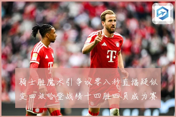 骑士胜魔术引争议零八秒直播疑似变回放哈登战绩十四胜四负成为赛场复盘-深度解析