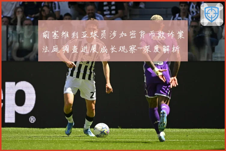 前塞维利亚球员涉加密货币欺诈案法庭调查进展成长观察-深度解析
