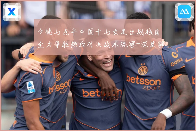 今晚七点半中国十七女足出战越南全力争胜热血对决战术观察-深度解析