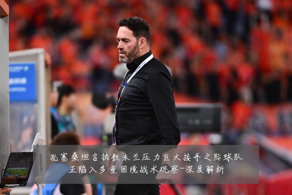 孔塞桑坦言执教米兰压力巨大接手之际球队正陷入多重困境战术观察-深度解析